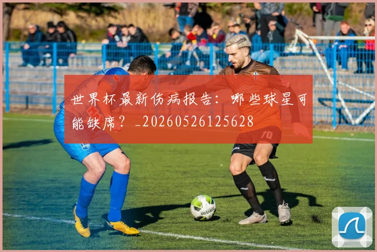 世界杯最新伤病报告：哪些球星可能缺席？_20260526125628
