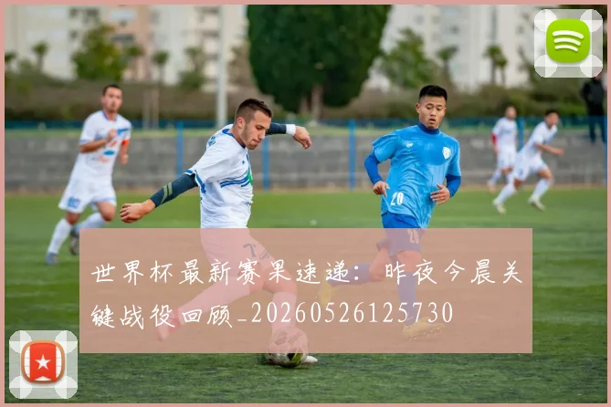 世界杯最新赛果速递:昨夜今晨关键战役回顾_20260526125730