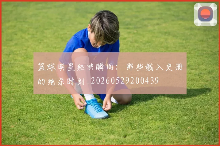 篮球明星经典瞬间：那些载入史册的绝杀时刻_20260529200439