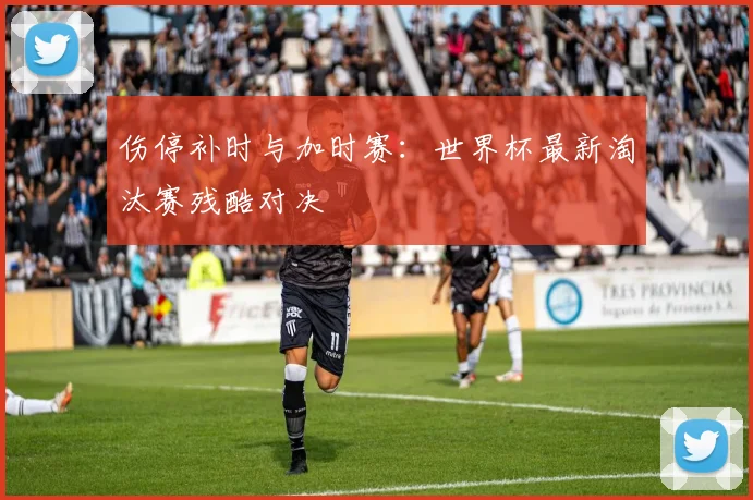 伤停补时与加时赛：世界杯最新淘汰赛残酷对决