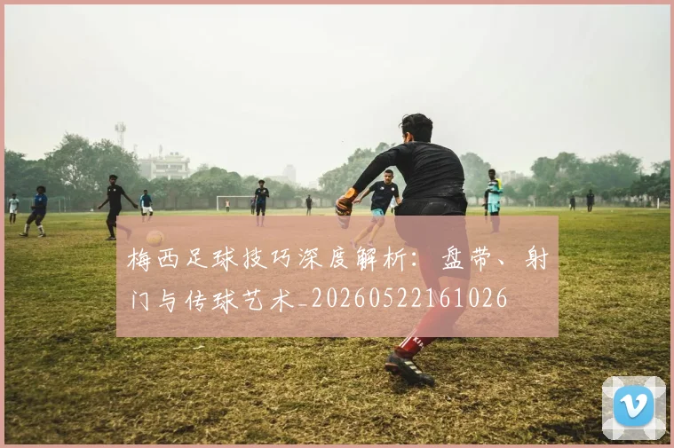 梅西足球技巧深度解析：盘带、射门与传球艺术_20260522161026